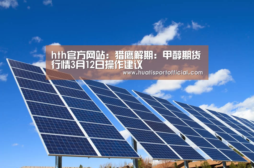 hth官方网站:猎鹰解期:甲醇期货行情3月12日操作建议(图1) hth官方网站