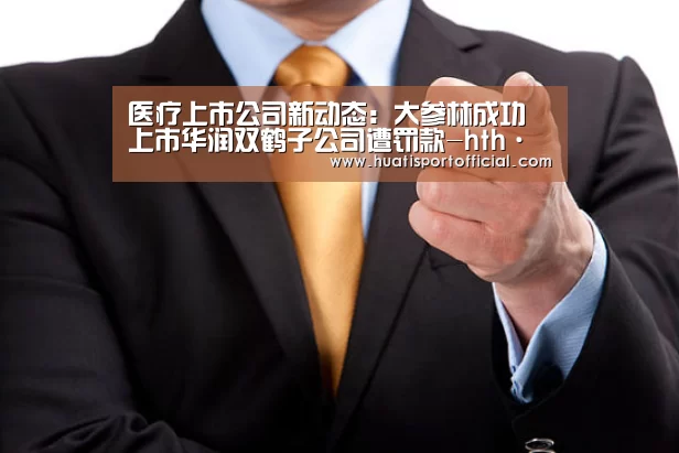 医疗上市公司新动态:大参林成功上市华润双鹤子公司遭罚款-hth·华体(中国区)官方网站(图2) hth官方网站